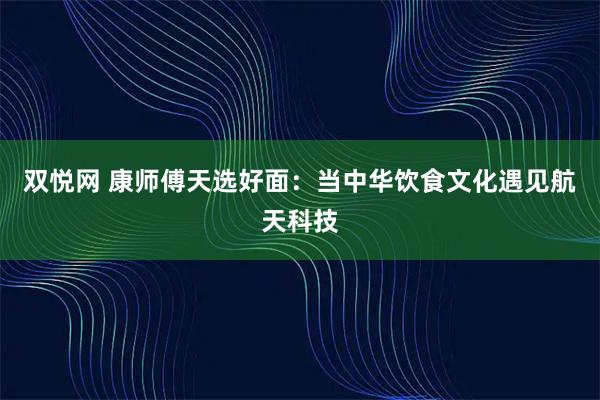 双悦网 康师傅天选好面：当中华饮食文化遇见航天科技