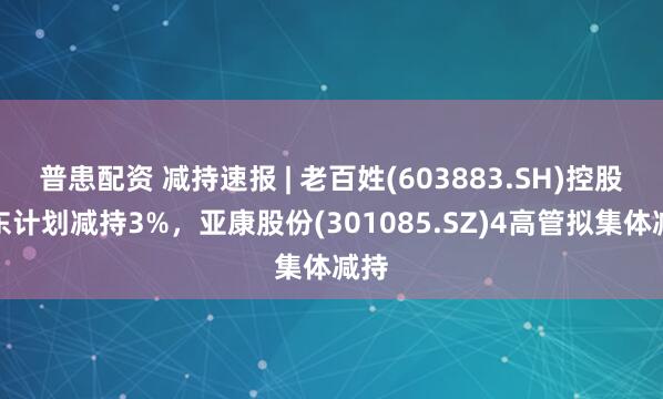 普患配资 减持速报 | 老百姓(603883.SH)控股股东计划减持3%，亚康股份(301085.SZ)4高管拟集体减持