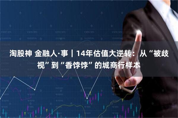 淘股神 金融人·事｜14年估值大逆转：从“被歧视”到“香饽饽”的城商行样本
