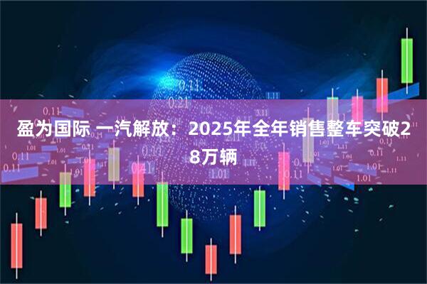 盈为国际 一汽解放：2025年全年销售整车突破28万辆