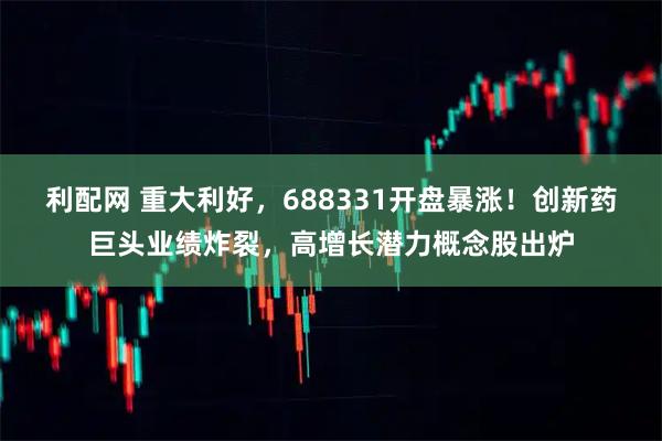 利配网 重大利好，688331开盘暴涨！创新药巨头业绩炸裂，高增长潜力概念股出炉