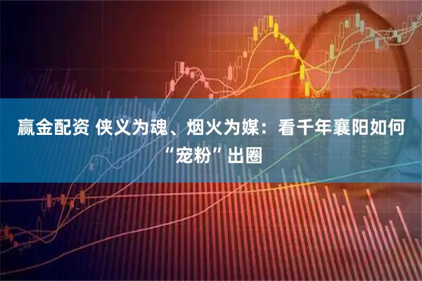 赢金配资 侠义为魂、烟火为媒：看千年襄阳如何“宠粉”出圈