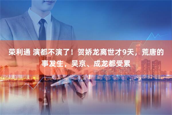 荣利通 演都不演了！贺娇龙离世才9天，荒唐的事发生，吴京、成龙都受累