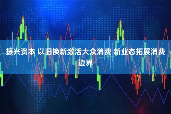 振兴资本 以旧换新激活大众消费 新业态拓展消费边界