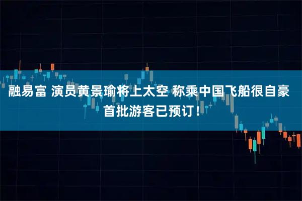 融易富 演员黄景瑜将上太空 称乘中国飞船很自豪 首批游客已预订！