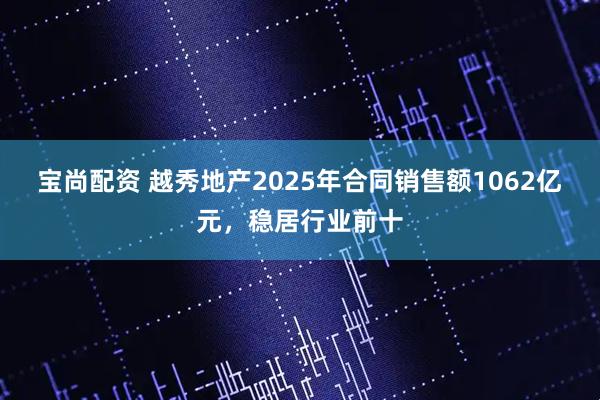 宝尚配资 越秀地产2025年合同销售额1062亿元，稳居行业前十