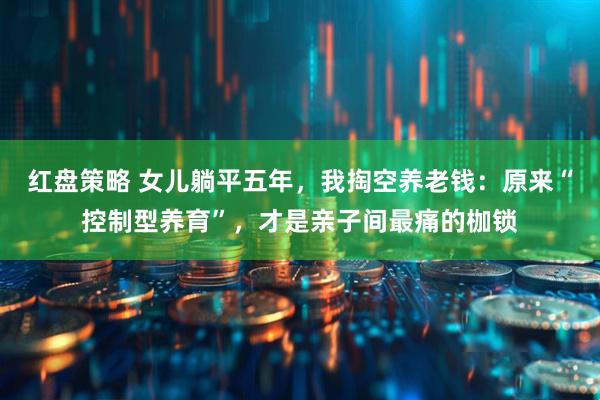 红盘策略 女儿躺平五年，我掏空养老钱：原来“控制型养育”，才是亲子间最痛的枷锁