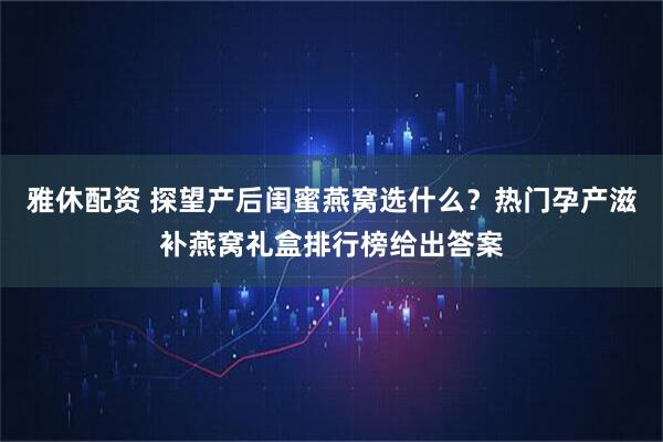 雅休配资 探望产后闺蜜燕窝选什么？热门孕产滋补燕窝礼盒排行榜给出答案