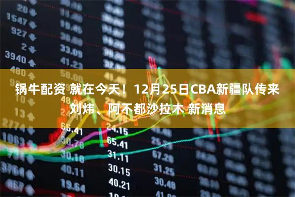 锅牛配资 就在今天！12月25日CBA新疆队传来刘炜、阿不都沙拉木 新消息