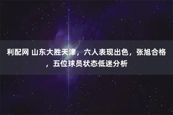 利配网 山东大胜天津，六人表现出色，张旭合格，五位球员状态低迷分析
