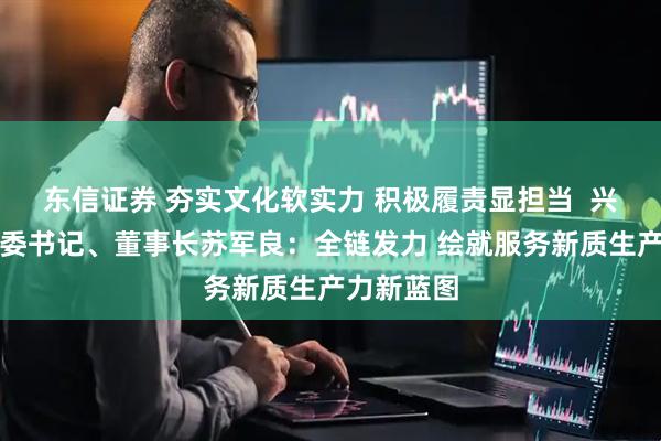 东信证券 夯实文化软实力 积极履责显担当  兴业证券党委书记、董事长苏军良：全链发力 绘就服务新质生产力新蓝图