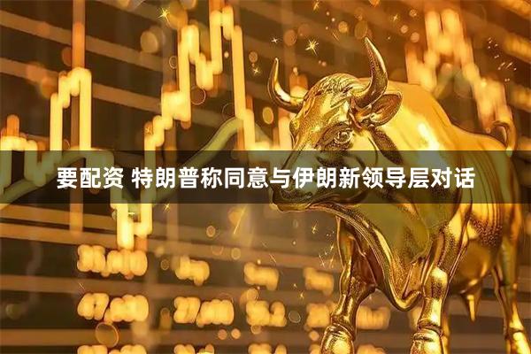 要配资 特朗普称同意与伊朗新领导层对话