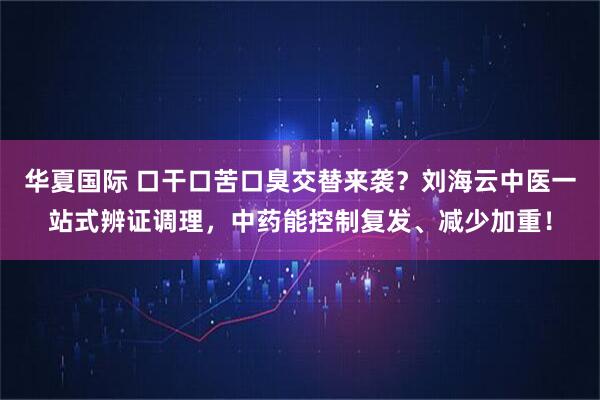 华夏国际 口干口苦口臭交替来袭？刘海云中医一站式辨证调理，中药能控制复发、减少加重！
