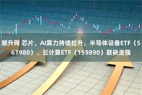 顺升网 芯片、AI算力持续拉升，半导体设备ETF（561980）、云计算ETF（159890）联袂走强