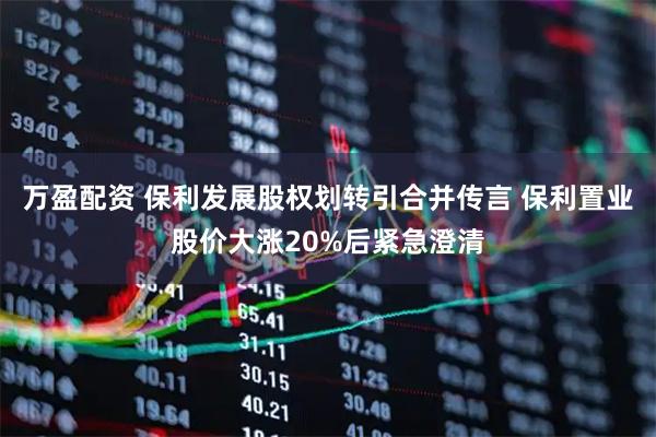 万盈配资 保利发展股权划转引合并传言 保利置业股价大涨20%后紧急澄清