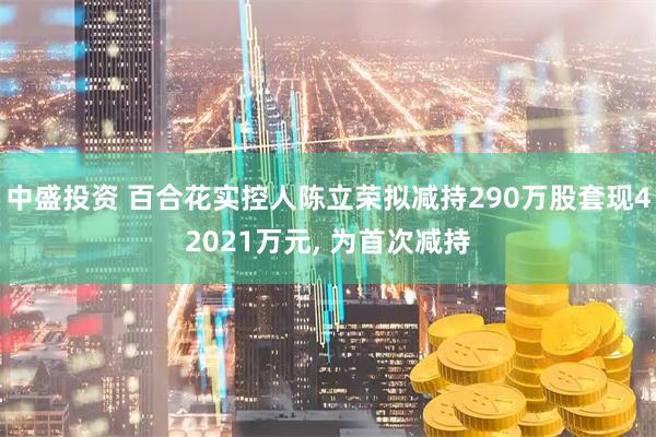 中盛投资 百合花实控人陈立荣拟减持290万股套现42021万元, 为首次减持