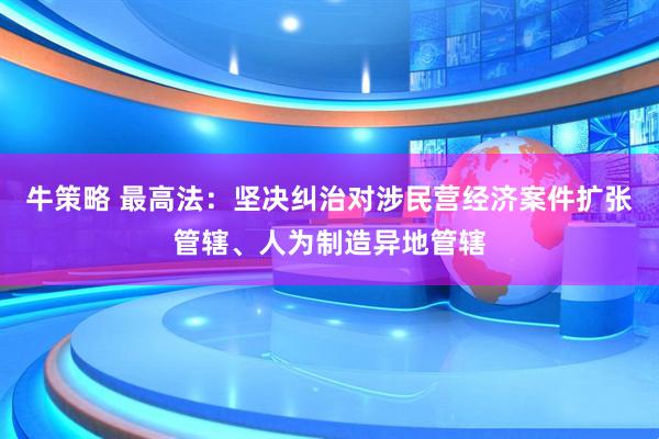 牛策略 最高法：坚决纠治对涉民营经济案件扩张管辖、人为制造异地管辖