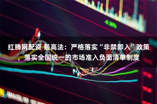 红腾网配资 最高法：严格落实“非禁即入”政策，落实全国统一的市场准入负面清单制度