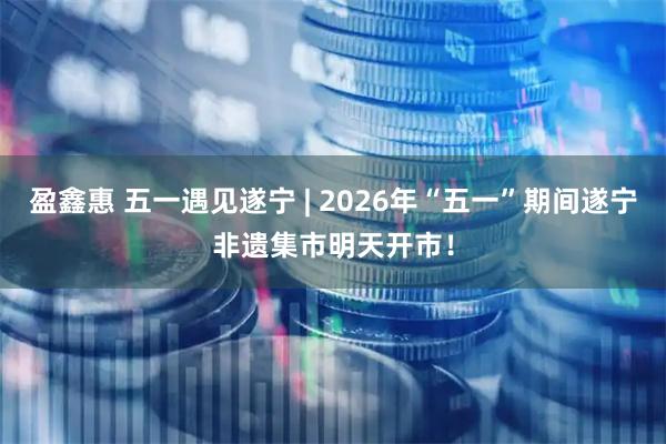 盈鑫惠 五一遇见遂宁 | 2026年“五一”期间遂宁非遗集市明天开市！